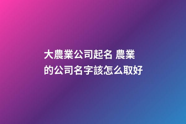 大農業公司起名 農業的公司名字該怎么取好-第1張-公司起名-玄機派
